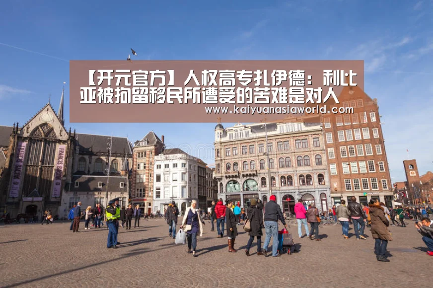 【开元官方】人权高专扎伊德:利比亚被拘留移民所遭受的苦难是对人类良知的践踏(图1) 开元APP